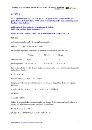 MADRID / JUNIO 03. LOGSE / QUÍMICA / CINÉTICA Y EQUILIBRIO / OPCIÓN B
/ PROBLEMA 2
www.profes.net es un servicio gratuito de Ediciones SM
OPCIÓN B
2.- El equilibrio PCl5 (g) ‡ PCl3 (g) + Cl2 (g) se alcanza calentando 3 g de
pentacloruro de fósforo hasta 300ºC en un recipiente de medio litro, siendo la presión
final de 2 atm. Calcule:
a) El grado de disociación del pentacloruro de fósforo.
b) El valor de Kp a dicha temperatura.-
Datos: R = 0,082 (atm· L) / (mol · K); Masas atómicas: Cl = 35,5; P = 31,0
Solución:
a) Se determinan los moles del pentacloruro iniciales:
moles = 3 / (5 · 35,5 + 31) = 0,0143 moles
Se escribe el equilibrio, llamando a al grado de disociación en tanto por uno:
PCl5 (g) ‡ PCl3 (g) + Cl2 (g)
moles iniciales 0,0143 -- --
moles equilibrio 0,0143 · (1 - a ) 0,0143 · a 0,0143 · a
Para poder calcular el valor de a, se hallan los moles totales en el equilibrio con la ecuación
de los Gases Ideales:
P · V = n · R · T
n totales = (2 · 0,5) / (0,082 · 673) = 0,018
Luego estos 0,018 moles serán la suma de los moles en elequilibrio de las tres especies
gaseosas:
n totales = 0,018 = 0,0143 · (1 - a ) + 0,0143 · a + 0,0143 · a
De donde:
a = 0,258 = 25,8%
b) Para determinar la Kp, se determina Kc (en función de las concentraciones), y luego se
recurre a la relación entre ambas constantes de equilibrio:
Kc = ([PCl3] · [Cl2]) / [PCl5]
[PCl3] = [Cl2] = (0,0143 · 0,258) / 0,5 = 7,38 · 10-3
M
 
