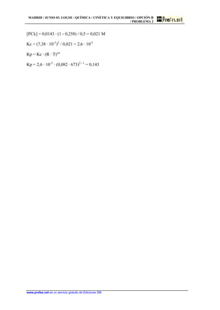 MADRID / JUNIO 03. LOGSE / QUÍMICA / CINÉTICA Y EQUILIBRIO / OPCIÓN B
/ PROBLEMA 2
www.profes.net es un servicio gratuito de Ediciones SM
[PCl5] = 0,0143 · (1 - 0,258) / 0,5 = 0,021 M
Kc = (7,38 · 10-3
)2
/ 0,021 = 2,6 · 10-3
Kp = Kc · (R · T)Dn
Kp = 2,6 · 10-3
· (0,082 · 673)2 - 1
= 0,143
 