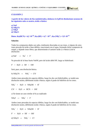 MADRID / JUNIO 03. LOGSE / QUÍMICA / CINÉTICA Y EQUILIBRIO / CUESTIÓN
2
www.profes.net es un servicio gratuito de Ediciones SM
CUESTIÓN 2
A partir de los valores de Ka suministrados, deduzca si el pH de disoluciones acuosas de
las siguientes sales es neutro, ácido o básico:
a) NaF
b) NH4CN
c) NH4F
d) NH4Cl
Datos: Ka(HCN) = 6,2 ·10-10
; Ka (HF) = 6,7 · 10-4
; Ka (NH4
+
) = 5,5 ·10-10
Solución:
Todos los compuestos dados son sales, totalmente disociadas en sus iones, si alguno de estos
iones procede de ácido o base débiles, reaccionará con el agua, formando dicho compuesto de
origen, y dejando iones libres, que determinarán el carácter ácido () o básico () de la
disolución:
a) NaF t Na+
+ F-
Na procede de la base fuerte NaOH, pero del ácido débil HF, luego se hidrolizará:
F-
+ H2O ‡ HF + OH-
Será, pues, una disolución básica.
b) NH4CN t NH4
+
+ CN-
Ambos iones proceden de especies débiles, luego los dos son hidrolizables, se tendrá una
disolución neutra, débilmente ácida o básica, según el grado de hidrólisis de los iones.
NH4
+
+ H2O ‡ NH4OH + H+
CN-
+ H2O ‡ HCN + OH-
c) Se tienen un caso similar al b) ya explicado:
NH4F t NH4
+
+ F-
Ambos iones proceden de especies débiles, luego los dos son hidrolizables, se tendrá una
disolución neutra, débilmente ácida o básica, según el grado de hidrólisis de los iones.
NH4
+
+ H2O ‡ NH4OH + H+
F-
+ H2O ‡ HF + OH-
d) NH4Cl t NH4
+
+ Cl-
 