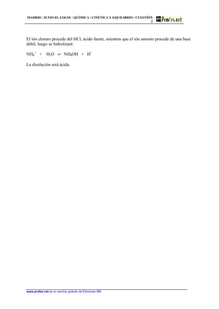 MADRID / JUNIO 03. LOGSE / QUÍMICA / CINÉTICA Y EQUILIBRIO / CUESTIÓN
2
www.profes.net es un servicio gratuito de Ediciones SM
El ión cloruro procede del HCl, ácido fuerte, mientras que el ión amonio procede de una base
débil, luego se hidrolizará:
NH4
+
+ H2O ‡ NH4OH + H+
La disolución será ácida.
 