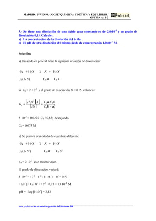 MADRID / JUNIO 99. LOGSE / QUÍMICA / CINÉTICA Y EQUILIBRIO /
OPCIÓN A / P 2
www.profes.net es un servicio gratuito de Ediciones SM
5.- Se tiene una disolución de una ácido cuya constante es de 2,0⋅10-3
y su grado de
disociación 0,15. Calcule:
a) La concentración de la disolución del ácido.
b) El pH de otra disolución del mismo ácido de concentración 1,0⋅10-3
M.
Solución:
a) Un ácido en general tiene la siguiente ecuación de disociación:
HA + H2O D A-
+ H3O+
C0 (1- α) C0 α C0 α
Si Ka = 2⋅ 10-3
y el grado de disociación α = 0,15, entonces:
[ ][ ]
[ ] ( )α
αα
−
==
−+
1
.
0
003
C
CC
HA
AOH
Ka
2⋅ 10-3
= 0,0225 ⋅ C0 / 0,85; despejando
C0 = 0,075 M
b) Se plantea otro estado de equilibrio diferente:
HA + H2O D A-
+ H3O+
C0 (1- α´) C0 α´ C0 α´
Ka = 2⋅10-3
es el mismo valor.
El grado de disociación variará:
2⋅ 10-3
= 10-3
⋅ α´2
/ (1-α´) α´ = 0,73
[H30+
] = C0⋅ α´ = 10-3
⋅ 0,73 = 7,3⋅10-4
M
pH = - log [H3O+
] = 3,13
 