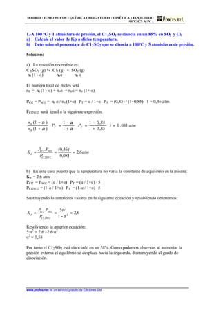 MADRID / JUNIO 99. COU / QUÍMICA OBLIGATORIA / CINÉTICA y EQUILIBRIO
/OPCIÓN A /Nº 1
www.profes.net es un servicio gratuito de Ediciones SM
1.-A 100 ºC y 1 atmósfera de presión, el C12SO2 se disocia en un 85% en SO2 y Cl2
a) Calcule el valor de Kp a dicha temperatura.
b) Determine el porcentaje de C12SO2 que se disocia a 100ºC y 5 atmósferas de presión.
Solución:
a) La reacción reversible es:
Cl2SO2 (g) D Cl2 (g) + SO2 (g)
n0 (1 - a) n0a n0 a
El número total de moles será
nT = n0 (1 - a) + n0a + n0a = n0 (1+ a)
PCl2 = PSO2 = n0 a / n0 (1+a) ⋅ PT = a / 1+a ⋅ PT = (0,85) / (1+0,85) ⋅ 1 = 0,46 atm
PCl2SO2 será igual a la siguiente expresión:
atmPP
n
n
TT 081,01
85,01
85,01
1
1
)1(
)1(
0
0
=⋅
+
−
=⋅
+
−
=⋅
+
−
α
α
α
α
atm
P
PP
K
SOCl
SOCl
p 6,2
081,0
)46,0(. 2
22
22
===
b) En este caso puesto que la temperatura no varía la constante de equilibrio es la misma:
Kp = 2,6 atm
PCl2 = PSO2 = (a / 1+a) ⋅ PT = (a / 1+a) · 5
PCl2SO2 = (1-a / 1+a) ⋅ PT = (1-a / 1+a) ⋅ 5
Sustituyendo lo anteriores valores en la siguiente ecuación y resolviendo obtenemos:
6,2
1
5.
2
2
22
22
=
−
==
α
α
SOCl
SOCl
p
P
PP
K
Resolviendo la anterior ecuación:
5·a2
= 2,6 –2,6·a2
a2
= 0,58
Por tanto el C12SO2 está disociado en un 58%. Como podemos observar, al aumentar la
presión externa el equilibrio se desplaza hacia la izquierda, disminuyendo el grado de
disociación.
 