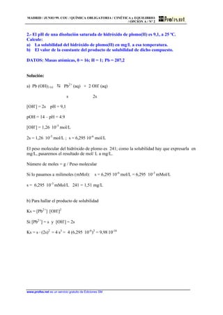 MADRID / JUNIO 99. COU / QUÍMICA OBLIGATORIA / CINÉTICA y EQUILIBRIO
/ OPCIÓN A / Nº 2
www.profes.net es un servicio gratuito de Ediciones SM
2.- El pH de una disolución saturada de hidróxido de plomo(II) es 9,1, a 25 ºC.
Calcule:
a) La solubilidad del hidróxido de plomo(II) en mg/L a esa temperatura.
b) El valor de la constante del producto de solubilidad de dicho compuesto.
DATOS: Masas atómicas, 0 = 16; H = 1; Pb = 207,2
Solución:
a) Pb (OH)2 (s) D Pb2+
(aq) + 2 OH-
(aq)
s 2s
[OH-
] = 2s pH = 9,1
pOH = 14 – pH = 4.9
[OH-
] = 1,26⋅ 10-5
mol/L
2s = 1,26⋅ 10-5
mol/L ; s = 6,295⋅10-6
mol/L
El peso molecular del hidróxido de plomo es 241; como la solubilidad hay que expresarla en
mg/L, pasaremos el resultado de mol/ L a mg/L.
Número de moles = g / Peso molecular
Si lo pasamos a milimoles (mMol): s = 6,295⋅10-6
mol/L = 6,295⋅ 10-3
mMol/L
s = 6,295⋅ 10-3
mMol/L ⋅ 241 = 1,51 mg/L
b) Para hallar el producto de solubilidad
Ks = [Pb2+
]⋅ [OH-
]2
Si [Pb2+
] = s y [OH-
] = 2s
Ks = s · (2s)2
= 4 s3
= 4 (6,295⋅ 10-6
)3
= 9,98⋅10-16
 