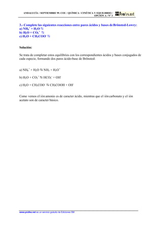 ANDALUCÍA / SEPTIEMBRE 99. COU / QUÍMICA / CINÉTICA Y EQUILIBRIO /
OPCIÓN A / Nº 3
www.profes.net es un servicio gratuito de Ediciones SM
3.- Complete las siguientes reacciones entre pares ácidos y bases deBrönsted-Lowry:
a) NH4
+
+ H2O D
b) H2O + CO3
=
D
c) H2O + CH3COO-
D
Solución:
Se trata de completar estos equilibrios con los correspondientes ácidos y bases conjugados de
cada especie, formando dos pares ácido-base de Brönsted:
a) NH4
+
+ H2O D NH3 + H3O+
b) H2O + CO3
=
D HCO3
-
+ OH-
c) H2O + CH3COO-
D CH3COOH + OH-
Como vemos el ión amonio es de caracter ácido, mientras que el ióncarbonato y el ión
acetato son de caracter básico.
 