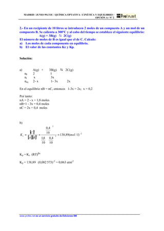 MADRID / JUNIO 99.COU / QUÍMICA OPTATIVA / CINÉTICA Y EQUILIBRIO /
OPCIÓN A / Nº 2
www.profes.net es un servicio gratuito de Ediciones SM
2.- En un recipiente de 10 litros se introducen 2 moles de un compuesto A y un mol de un
compuesto B. Se calienta a 300ºC y al cabo del tiempo se establece el siguiente equilibrio:
A(g) + 3B(g) D 2C(g)
El número de moles de B es igual que el de C. Calcule:
a) Los moles de cada componente en equilibrio.
b) El valor de las constantes Kc y Kp.
Solución:
a) A(g) + 3B(g) D 2C(g)
n0 2 1
nr x 3x
neq 2- x 1- 3x 2x
En el equilibrio nB = nC, entonces 1-3x = 2x; x = 0,2
Por tanto:
nA = 2 - x = 1,8 moles
nB=1 - 3x = 0,4 moles
nC = 2x = 0,4 moles
b)
[ ]
[ ][ ]
2
3
2
3
2
)/(89,138
10
4,0
10
8,1
10
4,0
.
−
=





⋅






== lmol
BA
C
Kc
Kp = Kc⋅ (RT)∆n
Kp = 138,89 ⋅ (0,082⋅573)-2
= 0,063 atm-2
 