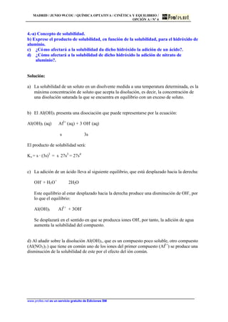 MADRID / JUNIO 99.COU / QUÍMICA OPTATIVA / CINÉTICA Y EQUILIBRIO /
OPCIÓN A / Nº 4
www.profes.net es un servicio gratuito de Ediciones SM
4.-a) Concepto de solubilidad.
b) Exprese el producto de solubilidad, en función de la solubilidad, para el hidróxido de
aluminio.
c) ¿Cómo afectará a la solubilidad da dicho hidróxido la adición de un ácido?.
d) ¿Cómo afectará a la solubilidad de dicho hidróxido la adición de nitrato de
aluminio?.
Solución:
a) La solubilidad de un soluto en un disolvente medida a una temperatura determinada, es la
máxima concentración de soluto que acepta la disolución, es decir, la concentración de
una disolución saturada la que se encuentra en equilibrio con un exceso de soluto.
b) El Al(OH)3 presenta una disociación que puede representarse por la ecuación:
Al(OH)3 (aq) ⇔ Al3+
(aq) + 3 OH-
(aq)
s 3s
El producto de solubilidad será:
Ks = s · (3s)3
= s⋅ 27s3
= 27s4
c) La adición de un ácido lleva al siguiente equilibrio, que está desplazado hacia la derecha:
OH-
+ H3O+
⇔ 2H2O
Este equilibrio al estar desplazado hacia la derecha produce una disminución de OH-
, por
lo que el equilibrio:
Al(OH)3 ⇔ Al3+
+ 3OH-
Se desplazará en el sentido en que se produzca iones OH-
, por tanto, la adición de agua
aumenta la solubilidad del compuesto.
d) Al añadir sobre la disolución Al(OH)3, que es un compuesto poco soluble, otro compuesto
(Al(NO3)3 ) que tiene en común uno de los iones del primer compuesto (Al3+
) se produce una
disminución de la solubilidad de este por el efecto del ión común.
 