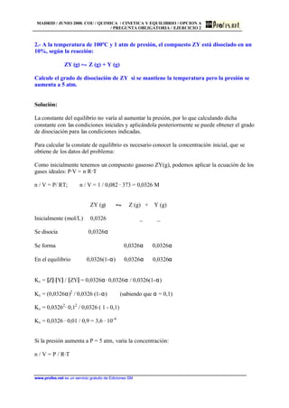 MADRID / JUNIO 2000. COU / QUIMICA / CINETICA Y EQUILIBRIO / OPCION A
/ PREGUNTA OBLIGATORIA / EJERCICIO 2
www.profes.net es un servicio gratuito de Ediciones SM
2.- A la temperatura de 100ºC y 1 atm de presión, el compuesto ZY está disociado en un
10%, según la reacción:
ZY (g) • Z (g) + Y (g)
Calcule el grado de disociación de ZY si se mantiene la temperatura pero la presión se
aumenta a 5 atm.
Solución:
La constante del equilibrio no varía al aumentar la presión, por lo que calculando dicha
constante con las condiciones iniciales y aplicándola posteriormente se puede obtener el grado
de disociación para las condiciones indicadas.
Para calcular la constate de equilibrio es necesario conocer la concentración inicial, que se
obtiene de los datos del problema:
Como inicialmente tenemos un compuesto gaseoso ZY(g), podemos aplicar la ecuación de los
gases ideales: P·V = n·R·T
n / V = P/ RT; n / V = 1 / 0,082 · 373 = 0,0326 M
ZY (g) • Z (g) + Y (g)
Inicialmente (mol/L) 0,0326 _ _
Se disocia 0,0326α
Se forma 0,0326α 0,0326α
En el equilibrio 0,0326(1-α) 0,0326α 0,0326α
Kc = [Z]·[Y] / [ZY] = 0,0326α· 0,0326α / 0,0326(1-α)
Kc = (0,0326α)2
/ 0,0326 (1-α) (sabiendo que α = 0,1)
Kc = 0,03262
· 0,12
/ 0,0326 ( 1 - 0,1)
Kc = 0,0326 · 0,01 / 0,9 = 3,6 · 10-4
Si la presión aumenta a P = 5 atm, varia la concentración:
n / V = P / R·T
 
