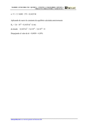 MADRID / JUNIO 2000. COU / QUIMICA / CINETICA Y EQUILIBRIO / OPCION A
/ PREGUNTA OBLIGATORIA / EJERCICIO 2
www.profes.net es un servicio gratuito de Ediciones SM
n / V = 5 / 0,082 · 373 = 0,1635 M
Aplicando de nuevo la constante de equilibrio calculada anteriormente
Kc = 3,6 · 10-4
= 0,1635 α2
/ (1-α)
de donde: 0,1635 α2
+ 3,6·10-4
– 3,6·10-4
= 0
Despejando el valor de α = 0,0458 = 4,58%
 