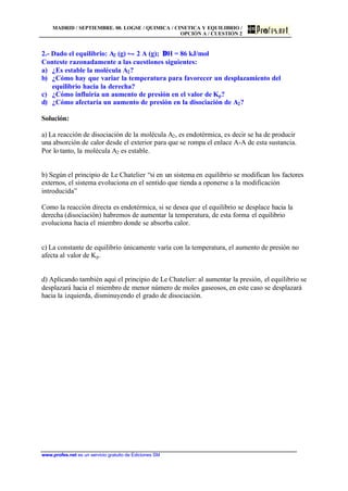 MADRID / SEPTIEMBRE. 00. LOGSE / QUIMICA / CINETICA Y EQUILIBRIO /
OPCIÓN A / CUESTIÓN 2
www.profes.net es un servicio gratuito de Ediciones SM
2.- Dado el equilibrio: A2 (g) • 2 A (g); ∆H = 86 kJ/mol
Conteste razonadamente a las cuestiones siguientes:
a) ¿Es estable la molécula A2?
b) ¿Cómo hay que variar la temperatura para favorecer un desplazamiento del
equilibrio hacia la derecha?
c) ¿Cómo influiría un aumento de presión en el valor de Kp?
d) ¿Cómo afectaría un aumento de presión en la disociación de A2?
Solución:
a) La reacción de disociación de la molécula A2, es endotérmica, es decir se ha de producir
una absorción de calor desde el exterior para que se rompa el enlace A-A de esta sustancia.
Por lo tanto, la molécula A2 es estable.
b) Según el principio de Le Chatelier “si en un sistema en equilibrio se modifican los factores
externos, el sistema evoluciona en el sentido que tienda a oponerse a la modificación
introducida”
Como la reacción directa es endotérmica, si se desea que el equilibrio se desplace hacia la
derecha (disociación) habremos de aumentar la temperatura, de esta forma el equilibrio
evoluciona hacia el miembro donde se absorba calor.
c) La constante de equilibrio únicamente varía con la temperatura, el aumento de presión no
afecta al valor de Kp.
d) Aplicando también aquí el principio de Le Chatelier: al aumentar la presión, el equilibrio se
desplazará hacia el miembro de menor número de moles gaseosos, en este caso se desplazará
hacia la izquierda, disminuyendo el grado de disociación.
 