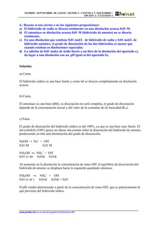 MADRID / SEPTIEMBRE. 00. LOGSE / QUIMICA / CINETICA Y EQUILIBRIO /
OPCIÓN A / CUESTIÓN 4
www.profes.net es un servicio gratuito de Ediciones SM
4.- Razone si son ciertas o no las siguientes proposiciones:
a) El hidróxido de sodio se disocia totalmente en una disolución acuosa 0,01 M.
b) El amoniaco en disolución acuosa 0,01 M (hidróxido de amonio) no se disocia
totalmente.
c) En una disolución que contiene 0,01 mol/L de hidróxido de sodio y 0,01 mol/L de
hidróxido amónico, el grado de disociación de los dos hidróxidos es menor que
cuando estaban en disoluciones separadas.
d) La adición de 0,01 moles de ácido fuerte a un litro de la disolución del apartado c),
da lugar a una disolución con un pH igual al del apartado b).
Solución:
a) Cierta.
El hidróxido sódico es una base fuerte y como tal se disocia completamente en disolución
acuosa.
b) Cierta.
El amoniaco es una base débil, su disociación no será completa, el grado de disociación
depende de la concentración inicial y del valor de la constante de de basicidad (Kb).
c) Falsa.
El grado de disociación del hidróxido sódico es del 100%, ya que es una base muy fuerte. El
ión oxhidrilo (OH-
) ejerce un efecto ión-común sobre la disociación del hidróxido de amonio,
produciendo en éste una disminución del grado de disociación.
NaOH → Na+
+ OH-
0,01 M 0,01 M
NH4OH • NH4
+
+ OH-
0,01 (1-α) 0,01α 0,01α
Al aumentar en la disolución la concentración de iones OH-
el equilibrio de disociación del
hidróxido de amonio se desplaza hacia la izquierda quedando entonces:
NH4OH • NH4
+
+ OH-
0,01 (1-α´) 0,01α´ 0,01α´+ 0,01
El pH vendrá determinado a partir de la concentración de iones OH-
, que es prácticamente la
que proviene del hidróxido sódico.
 