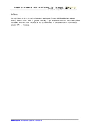 MADRID / SEPTIEMBRE. 00. LOGSE / QUIMICA / CINETICA Y EQUILIBRIO /
OPCIÓN A / CUESTIÓN 4
www.profes.net es un servicio gratuito de Ediciones SM
d) Cierta.
La adición de un ácido fuerte de la misma concentración que el hidróxido sódico (base
fuerte), neutralizaría a éste, ya que los iones H3O+
que provienen del ácido reaccionan con los
iones OH-
de dicha base. Entonces el pH lo determinará la concentración de hidróxido de
amonio 0,01 M presente.
 