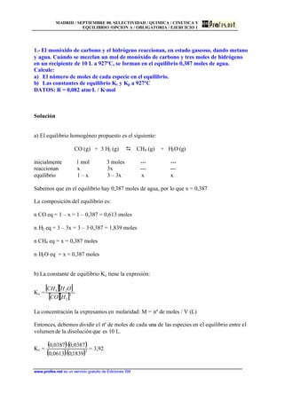 MADRID / SEPTIEMBRE 00. SELECTIVIDAD / QUIMICA / CINETICA Y
EQUILIBRIO /OPCION A / OBLIGATORIA / EJERCICIO 1
www.profes.net es un servicio gratuito de Ediciones SM
1.- El monóxido de carbono y el hidrógeno reaccionan, en estado gaseoso, dando metano
y agua. Cuándo se mezclan un mol de monóxido de carbono y tres moles de hidrógeno
en un recipiente de 10 L a 927ºC, se forman en el equilibrio 0,387 moles de agua.
Calcule:
a) El número de moles de cada especie en el equilibrio.
b) Las constantes de equilibrio Kc y Kp a 927ºC
DATOS: R = 0,082 atm·L / K·mol
Solución
a) El equilibrio homogéneo propuesto es el siguiente:
CO (g) + 3 H2 (g) D CH4 (g) + H2O (g)
inicialmente 1 mol 3 moles --- ---
reaccionan x 3x --- ---
equilibrio 1 – x 3 – 3x x x
Sabemos que en el equilibrio hay 0,387 moles de agua, por lo que x = 0,387
La composición del equilibrio es:
n CO eq = 1 – x = 1 – 0,387 = 0,613 moles
n H2 eq = 3 – 3x = 3 – 3·0,387 = 1,839 moles
n CH4 eq = x = 0,387 moles
n H2O eq = x = 0,387 moles
b) La constante de equilibrio Kc tiene la expresión:
Kc =
[ ][ ]
[ ][ ]3
2
24
HCO
OHCH
La concentración la expresamos en molaridad: M = nº de moles / V (L)
Entonces, debemos dividir el nº de moles de cada una de las especies en el equilibrio entre el
volumen de la disoluciónque es 10 L.
Kc =
( )( )
( )( )3
1839,0·0613,0
0387,0·0387,0
= 3,92
 