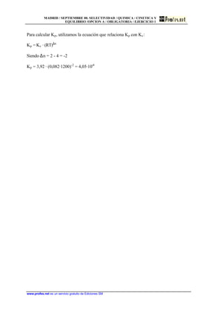 MADRID / SEPTIEMBRE 00. SELECTIVIDAD / QUIMICA / CINETICA Y
EQUILIBRIO /OPCION A / OBLIGATORIA / EJERCICIO 1
www.profes.net es un servicio gratuito de Ediciones SM
Para calcular Kp, utilizamos la ecuación que relaciona Kp con Kc:
Kp = Kc · (RT)∆n
Siendo ∆n = 2 - 4 = -2
Kp = 3,92 · (0,082·1200)-2
= 4,05·10-4
 