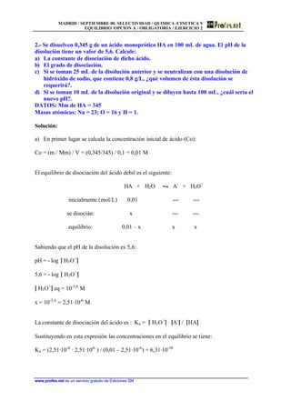 MADRID / SEPTIEMBRE 00. SELECTIVIDAD / QUIMICA /CINETICA Y
EQUILIBRIO /OPCION A / OBLIGATORIA / EJERCICIO 2
www.profes.net es un servicio gratuito de Ediciones SM
2.- Se disuelven 0,345 g de un ácido monoprótico HA en 100 mL de agua. El pH de la
disolución tiene un valor de 5,6. Calcule:
a) La constante de disociación de dicho ácido.
b) El grado de disociación.
c) Si se toman 25 mL de la disolución anterior y se neutralizan con una disolución de
hidróxido de sodio, que contiene 0,8 g/L, ¿qué volumen de ésta disolución se
requerirá?.
d) Si se toman 10 mL de la disolución original y se diluyen hasta 100 mL, ¿cuál sería el
nuevo pH?.
DATOS: Mm de HA = 345
Masas atómicas: Na = 23; O = 16 y H = 1.
Solución:
a) En primer lugar se calcula la concentración inicial de ácido (Co):
Co = (m / Mm) / V = (0,345/345) / 0,1 = 0,01 M
El equilibrio de disociación del ácido debil es el siguiente:
HA + H2O • A-
+ H3O+
inicialmente (mol/L) 0,01 --- ---
se disocián: x --- ---
equilibrio: 0,01 – x x x
Sabiendo que el pH de la disolución es 5,6:
pH = - log [ H3O+
]
5,6 = - log [ H3O+
]
[ H3O+
] eq = 10-5,6
M
x = 10-5,6
= 2,51·10-6
M
La constante de disociación del ácido es : Ka = [ H3O+
] · [A-
] / [HA]
Sustituyendo en esta expresión las concentraciones en el equilibrio se tiene:
Ka = (2,51·10-6
· 2,51·10-6
) / (0,01 – 2,51·10-6
) = 6,31·10-10
 