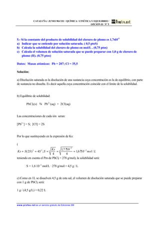 CATALUÑA / JUNIO 98.COU / QUÍMICA / CINÉTICA Y EQUILIBRIO /
OPCIÓN B / Nº 5
www.profes.net es un servicio gratuito de Ediciones SM
5.- Si la constante del producto de solubilidad del cloruro de plomo es 1,7⋅10-5
a) Indicar que se entiende por solución saturada. ( 0,5 ptoS)
b) Calcula la solubilidad del cloruro de plomo en mol/L . (0,75 ptos)
c) Calcula el volumen de solución saturada que se puede preparar con 1,0 g de cloruro de
plomo (II). (0,75 ptos)
Datos: Masas atómicas: Pb = 207; Cl = 35,5
Solución:
a) Disolución saturada es la disolución de una sustancia cuya concentración es la de equilibrio, con parte
de sustancia no disuelta. Es decir aquella cuya concentración coincide con el limite de la solubilidad.
b) Equilibrio de solubilidad:
PbCl2(s) D Pb2+
(aq) + 2Cl-
(aq)
Las concentraciones de cada ión seran:
[Pb2+
] = S; [Cl-
] = 2S
Por lo que sustituyendo en la expresión de Ks:
(
teniendo en cuenta el Pm de PbCl2 = 278 g/mol), la solubilidad será:
S = 1,6⋅10–2
mol/L · 278 g/mol = 4,5 g / L
c) Como en 1L se disuelven 4,5 g de esta sal, el volumen de disolución saturada que se puede preparar
con 1 g de PbCl2 será:
1 g / (4,5 g/L) = 0,22 L
Lmol
Ks
SSSSKs /106,1
4
107,1
4
;4)2( 23
5
332 −
−
?=
?
====
 