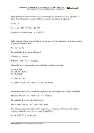 MADRID / SEPTIEMBRE 00. SELECTIVIDAD / QUIMICA /CINETICA Y
EQUILIBRIO /OPCION A / OBLIGATORIA / EJERCICIO 2
www.profes.net es un servicio gratuito de Ediciones SM
b) El grado de disociacióndel ácido es el porcentaje de ácido disociado en el equilibrio. A
partir del punto anterior podemos deducir el valor de α mediante la expresión:
x = C0 · α
α = x / C0 = 2,51·10-6
/ 0,01 =2,5·10-4
Expresado en porcentaje es: α = 0,025 %
c) En toda reacciónde neutralizaciónse cumple que: el nº de equivalentes de ácido es igual al
nº de equivalentes de base:
Na · Va = Nb · Vb
La normalidad de la base se calcula así:
N Base = M · valencia
N NaOH = (0,8 / 40) · 1 = 0,02 eq/L
Como el ácido es monoprótico su normalidad y molaridad coinciden:
Na = 0,01 eq/L
Va = 25 mL = 0,025 L
Nb = 0,02 eq/L
Vb = (Na· Va) / Nb
Vb = (0,01 · 0,025) / 0,02 = 0,0125 L = 12,5 mL NaOH
d) Si tenemos 10 mL de la disolución original de HA y se diluyen hasta 100 mL se tendría:
Moles de HA = M · V(L) = 0,01 · 0,01 = 1·10-4
moles
La molaridad de la nueva disolución sería:
M = nº moles / V(L) = 1·10-4
/ 0,1 = 0,001 mol/L
Con ésta nueva concentración inicial y utilizando la constante de disociación del ácido se
rehacen los cálculos para este otro estado de equilibrio:
Ka = 6,31·10-10
= x2
/ (0,001 – x)
 