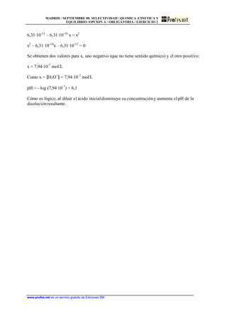 MADRID / SEPTIEMBRE 00. SELECTIVIDAD / QUIMICA /CINETICA Y
EQUILIBRIO /OPCION A / OBLIGATORIA / EJERCICIO 2
www.profes.net es un servicio gratuito de Ediciones SM
6,31·10-13
– 6,31·10-10
x = x2
x2
– 6,31·10-10
x – 6,31·10-13
= 0
Se obtienen dos valores para x, uno negativo (que no tiene sentido químico) y el otro positivo:
x = 7,94·10-7
mol/L
Como x = [H3O+
] = 7,94·10-7
mol/L
pH = - log (7,94·10-7
) = 6,1
Cómo es lógico, al diluir el ácido inicialdisminuye su concentracióny aumenta el pH de la
disoluciónresultante.
 
