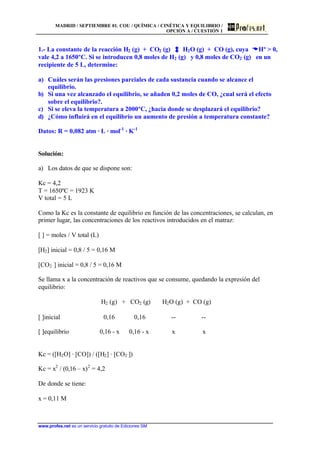 MADRID / SEPTIEMBRE 01. COU / QUÍMICA / CINÉTICA Y EQUILIBRIO /
OPCIÓN A / CUESTIÓN 1
www.profes.net es un servicio gratuito de Ediciones SM
1.- La constante de la reacción H2 (g) + CO2 (g) H2O (g) + CO (g), cuya DDHº > 0,
vale 4,2 a 1650ºC. Si se introducen 0,8 moles de H2 (g) y 0,8 moles de CO2 (g) en un
recipiente de 5 L, determine:
a) Cuáles serán las presiones parciales de cada sustancia cuando se alcance el
equilibrio.
b) Si una vez alcanzado el equilibrio, se añaden 0,2 moles de CO, ¿cual será el efecto
sobre el equilibrio?.
c) Si se eleva la temperatura a 2000ºC, ¿hacia donde se desplazará el equilibrio?
d) ¿Cómo influirá en el equilibrio un aumento de presión a temperatura constante?
Datos: R = 0,082 atm · L · mol-1
· K-1
Solución:
a) Los datos de que se dispone son:
Kc = 4,2
T = 1650ºC = 1923 K
V total = 5 L
Como la Kc es la constante de equilibrio en función de las concentraciones, se calculan, en
primer lugar, las concentraciones de los reactivos introducidos en el matraz:
[ ] = moles / V total (L)
[H2] inicial = 0,8 / 5 = 0,16 M
[CO2 ] inicial = 0,8 / 5 = 0,16 M
Se llama x a la concentración de reactivos que se consume, quedando la expresión del
equilibrio:
H2 (g) + CO2 (g) H2O (g) + CO (g)
[ ]inicial 0,16 0,16 -- --
[ ]equilibrio 0,16 - x 0,16 - x x x
Kc = ([H2O] · [CO]) / ([H2] · [CO2 ])
Kc = x2
/ (0,16 – x)2
= 4,2
De donde se tiene:
x = 0,11 M
 