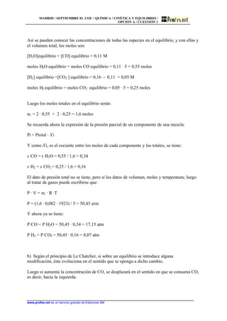 MADRID / SEPTIEMBRE 01. COU / QUÍMICA / CINÉTICA Y EQUILIBRIO /
OPCIÓN A / CUESTIÓN 1
www.profes.net es un servicio gratuito de Ediciones SM
Así se pueden conocer las concentraciones de todas las especies en el equilibrio, y con ellas y
el volumen total, los moles son:
[H2O]equilibrio = [CO] equilibrio = 0,11 M
moles H2O equilibrio = moles CO equilibrio = 0,11 · 5 = 0,55 moles
[H2] equilibrio =[CO2 ] equilibrio = 0,16 - 0,11 = 0,05 M
moles H2 equilibrio = moles CO2 equilibrio = 0,05 · 5 = 0,25 moles
Luego los moles totales en el equilibrio serán:
nT = 2 · 0,55 + 2 · 0,25 = 1,6 moles
Se recuerda ahora la expresión de la presión parcial de un componente de una mezcla:
Pi = Ptotal · Xi
Y como Xi, es el cociente entre los moles de cada componente y los totales, se tiene:
x CO = x H2O = 0,55 / 1,6 = 0,34
x H2 = x CO2 = 0,25 / 1,6 = 0,16
El dato de presión total no se tiene, pero sí los datos de volumen, moles y temperatura; luego
al tratar de gases puede escribirse que:
P · V = nT · R ·T
P = (1,6 · 0,082 · 1923) / 5 = 50,45 atm
Y ahora ya se tiene:
P CO = P H2O = 50,45 · 0,34 = 17,15 atm
P H2 = P CO2 = 50,45 · 0,16 = 8,07 atm
b) Según el principio de Le Chatelier, si sobre un equilibrio se introduce alguna
modificación, éste evoluciona en el sentido que se oponga a dicho cambio.
Luego si aumenta la concentración de CO, se desplazará en el sentido en que se consuma CO,
es decir, hacia la izquierda.
 