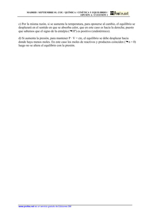 MADRID / SEPTIEMBRE 01. COU / QUÍMICA / CINÉTICA Y EQUILIBRIO /
OPCIÓN A / CUESTIÓN 1
www.profes.net es un servicio gratuito de Ediciones SM
c) Por la misma razón, si se aumenta la temperatura, para oponerse al cambio, el equilibrio se
desplazará en el sentido en que se absorba calor, que en este caso es hacia la derecha; puesto
que sabemos que el signo de la entalpía (DHº) es positivo (endotérmico).
d) Si aumenta la presión, para mantener P · V = cte, el equilibrio se debe desplazar hacia
donde haya menos moles. En este caso los moles de reactivos y productos coinciden (Dn = 0)
luego no se altera el equilibrio con la presión.
 