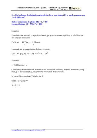 MADRID / SEPTIEMBRE 01. COU / QUÍMICA / CINÉTICA Y EQUILIBRIO /
OPCIÓN A / CUESTIÓN 2
www.profes.net es un servicio gratuito de Ediciones SM
2.- ¿Qué volumen de disolución saturada de cloruro de plomo (II) se puede preparar con
1 g de dicha sal?
Datos: Ks [cloruro de plomo (II)] = 1,7 · 10-5
Masas atómicas: Cl = 35,5; Pb = 208.
Solución:
Una disolución saturada es aquella en la que que se encuentra en equilibrio la sal sólida con
sus iones en disolución:
PbCl2 (s) Pb2+
(ac) + 2 Cl-
(ac)
s s
Llamando s a la concentración de iones presente.
Ks = [Pb2+
] · [Cl-
]2
= s · (2s)2
= 4s3
= 1,7 · 10-5
De donde :
s = 0,016 moles / L
Conociendo la concentración máxima de sal (disolución saturada), su masa molecular (279 g /
mol), y la masa dada (1 g), se determina el volumen de disolución:
M = (m / M molecular) / V disolución (L)
0,016 = (1 / 279) / V
V = 0,22 L
 