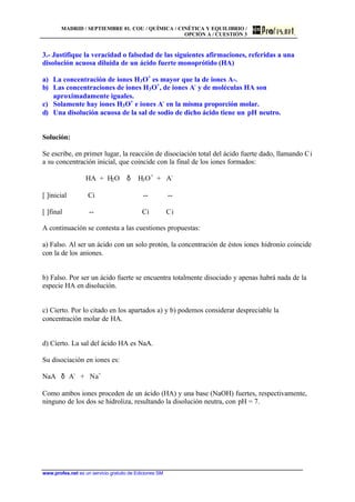 MADRID / SEPTIEMBRE 01. COU / QUÍMICA / CINÉTICA Y EQUILIBRIO /
OPCIÓN A / CUESTIÓN 3
www.profes.net es un servicio gratuito de Ediciones SM
3.- Justifique la veracidad o falsedad de las siguientes afirmaciones, referidas a una
disolución acuosa diluida de un ácido fuerte monoprótido (HA)
a) La concentración de iones H3O+
es mayor que la de iones A-.
b) Las concentraciones de iones H3O+
, de iones A-
y de moléculas HA son
aproximadamente iguales.
c) Solamente hay iones H3O+
e iones A-
en la misma proporción molar.
d) Una disolución acuosa de la sal de sodio de dicho ácido tiene un pH neutro.
Solución:
Se escribe, en primer lugar, la reacción de disociación total del ácido fuerte dado, llamando Ci
a su concentración inicial, que coincide con la final de los iones formados:
HA + H2O δ H3O+
+ A-
[ ]inicial Ci -- --
[ ]final -- Ci Ci
A continuación se contesta a las cuestiones propuestas:
a) Falso. Al ser un ácido con un solo protón, la concentración de éstos iones hidronio coincide
con la de los aniones.
b) Falso. Por ser un ácido fuerte se encuentra totalmente disociado y apenas habrá nada de la
especie HA en disolución.
c) Cierto. Por lo citado en los apartados a) y b) podemos considerar despreciable la
concentración molar de HA.
d) Cierto. La sal del ácido HA es NaA.
Su disociación en iones es:
NaA δ A-
+ Na+
Como ambos iones proceden de un ácido (HA) y una base (NaOH) fuertes, respectivamente,
ninguno de los dos se hidroliza, resultando la disolución neutra, con pH = 7.
 