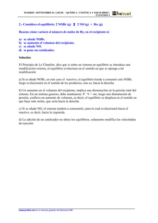 MADRID / SEPTIEMBRE 01. LOGSE / QUÍMICA / CINÉTICA Y EQUILIBRIO /
CUESTIÓN 2
www.profes.net es un servicio gratuito de Ediciones SM
2.- Considere el equilibrio: 2 NOBr (g) 2 NO (g) + Br2 (g)
Razone cómo variará el número de moles de Br2 en el recipiente si:
a) se añade NOBr.
b) se aumenta el volumen del recipiente.
c) se añade NO.
d) se pone un catalizador.
Solución:
El Principio de Le´Chatelier, dice que si sobre un sistema en equilibrio se introduce una
modificación externa, el equilibrio evoluciona en el sentido en que se oponga a tal
modificación:
a) Si se añade NOBr, en este caso el reactivo, el equilibrio tiende a consumir este NOBr,
luego evolucionará en el sentido de los productos, esto es, hacia la derecha.
b) Un aumento en el volumen del recipiente, implica una disminución en la presión total del
sistema. En un sistema gaseoso, debe mantenerse: P · V = cte, luego una disminución de
presión, conlleva un aumento de volumen, es decir, el equilibrio se desplaza en el sentido en
que haya más moles, que sería hacia la derecha.
c) Si se añade NO, el sistema tenderá a consumirlo, para lo cual evolucionará hacia el
reactivo, es decir, hacia la izquierda.
d) La adición de un catalizador no altera los equilibrios, solamente modifica las velocidades
de reacción.
 