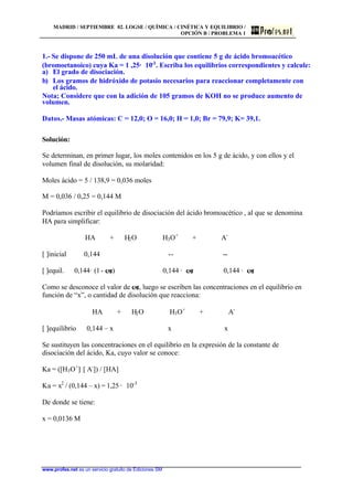 MADRID / SEPTIEMBRE 02. LOGSE / QUÍMICA / CINÉTICA Y EQUILIBRIO /
OPCIÓN B / PROBLEMA 1
www.profes.net es un servicio gratuito de Ediciones SM
1.- Se dispone de 250 mL de una disolución que contiene 5 g de ácido bromoacético
(bromoetanoico) cuya Ka = 1 ,25· 10-3
. Escriba los equilibrios correspondientes y calcule:
a) El grado de disociación.
b) Los gramos de hidróxido de potasio necesarios para reaccionar completamente con
el ácido.
Nota; Considere que con la adición de 105 gramos de KOH no se produce aumento de
volumen.
Datos.- Masas atómicas: C = 12,0; O = 16,0; H = 1,0; Br = 79,9; K= 39,1.
Solución:
Se determinan, en primer lugar, los moles contenidos en los 5 g de ácido, y con ellos y el
volumen final de disolución, su molaridad:
Moles ácido = 5 / 138,9 = 0,036 moles
M = 0,036 / 0,25 = 0,144 M
Podríamos escribir el equilibrio de disociación del ácido bromoacético , al que se denomina
HA para simplificar:
HA + H2O H3O+
+ A-
[ ]inicial 0,144 -- --
[ ]equil. 0,144· (1- a) 0,144 · a 0,144 · a
Como se desconoce el valor de a, luego se escriben las concentraciones en el equilibrio en
función de “x”, o cantidad de disolución que reacciona:
HA + H2O H3O+
+ A-
[ ]equilibrio 0,144 – x x x
Se sustituyen las concentraciones en el equilibrio en la expresión de la constante de
disociación del ácido, Ka, cuyo valor se conoce:
Ka = ([H3O+
]· [ A-
]) / [HA]
Ka = x2
/ (0,144 – x) = 1,25 · 10-3
De donde se tiene:
x = 0,0136 M
 
