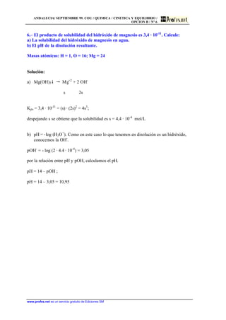 ANDALUCIA/ SEPTIEMBRE 99. COU / QUIMICA / CINETICA Y EQUILIBRIO /
OPCION B / Nº 6
www.profes.net es un servicio gratuito de Ediciones SM
6.– El producto de solubilidad del hidróxido de magnesio es 3,4 · 10-11
. Calcule:
a) La solubilidad del hidróxido de magnesio en agua.
b) El pH de la disolución resultante.
Masas atómicas: H = 1, O = 16; Mg = 24
Solución:
a) Mg(OH)2$ " Mg+2
+ 2 OH-
s 2s
Kps = 3,4 · 10-11
= (s) · (2s)2
= 4s3
;
despejando s se obtiene que la solubilidad es s = 4,4 · 10-4
mol/L
b) pH = -log (H3O+
). Como en este caso lo que tenemos en disolución es un hidróxido,
conocemos la OH-
.
pOH-
= - log (2 · 4.4 · 10-4
) = 3,05
por la relación entre pH y pOH, calculamos el pH.
pH = 14 – pOH ;
pH = 14 – 3,05 = 10,95
 
