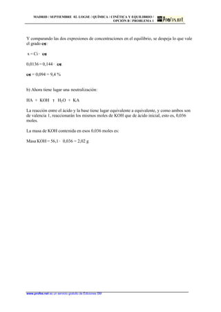 MADRID / SEPTIEMBRE 02. LOGSE / QUÍMICA / CINÉTICA Y EQUILIBRIO /
OPCIÓN B / PROBLEMA 1
www.profes.net es un servicio gratuito de Ediciones SM
Y comparando las dos expresiones de concentraciones en el equilibrio, se despeja lo que vale
el grado a:
x = Ci · a
0,0136 = 0,144 · a
a = 0,094 = 9,4 %
b) Ahora tiene lugar una neutralización:
HA + KOH τ H2O + KA
La reacción entre el ácido y la base tiene lugar equivalente a equivalente, y como ambos son
de valencia 1, reaccionarán los mismos moles de KOH que de ácido inicial, esto es, 0,036
moles.
La masa de KOH contenida en esos 0,036 moles es:
Masa KOH = 56,1 · 0,036 = 2,02 g
 