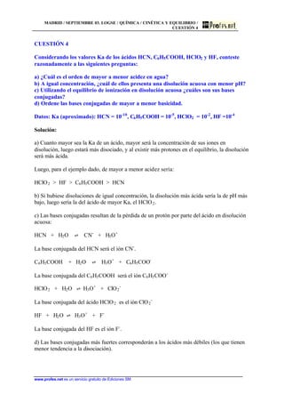 MADRID / SEPTIEMBRE 03. LOGSE / QUÍMICA / CINÉTICA Y EQUILIBRIO /
CUESTIÓN 4
www.profes.net es un servicio gratuito de Ediciones SM
CUESTIÓN 4
Considerando los valores Ka de los ácidos HCN, C6H5COOH, HClO2 y HF, conteste
razonadamente a las siguientes preguntas:
a) ¿Cuál es el orden de mayor a menor acidez en agua?
b) A igual concentración, ¿cuál de ellos presenta una disolución acuosa con menor pH?
c) Utilizando el equilibrio de ionización en disolución acuosa ¿cuáles son sus bases
conjugadas?
d) Ordene las bases conjugadas de mayor a menor basicidad.
Datos: Ka (aproximado): HCN = 10-10
, C6H5COOH = 10-5
, HClO2 = 10-2
, HF =10-4
Solución:
a) Cuanto mayor sea la Ka de un ácido, mayor será la concentración de sus iones en
disolución, luego estará más disociado, y al existir más protones en el equilibrio, la disolución
será más ácida.
Luego, para el ejemplo dado, de mayor a menor acidez sería:
HClO2 > HF > C6H5COOH > HCN
b) Si hubiese disoluciones de igual concentración, la disolución más ácida sería la de pH más
bajo, luego sería la del ácido de mayor Ka, el HClO2.
c) Las bases conjugadas resultan de la pérdida de un protón por parte del ácido en disolución
acuosa:
HCN + H2O ‡ CN-
+ H3O+
La base conjugada del HCN será el ión CN-
.
C6H5COOH + H2O ‡ H3O+
+ C6H5COO-
La base conjugada del C6H5COOH será el ión C6H5COO-
HClO2 + H2O ‡ H3O+
+ ClO2
-
La base conjugada del ácido HClO2 es el ión ClO2
-
HF + H2O ‡ H3O+
+ F-
La base conjugada del HF es el ión F-
.
d) Las bases conjugadas más fuertes corresponderán a los ácidos más débiles (los que tienen
menor tendencia a la disociación).
 