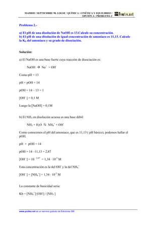 MADRID / SEPTIEMBRE 98. LOGSE / QUÍMICA / CINÉTICA Y EQUILIBRIO /
OPCIÓN A / PROBLEMA 2
www.profes.net es un servicio gratuito de Ediciones SM
Problema 2.-
a) El pH de una disolución de NaOH es 13.Calcule su concentración.
b) El pH de una disolución de igual concentración de amoniaco es 11,13. Calcule
la Kb del amoniaco y su grado de disociación.
Solución:
a) El NaOH es una base fuerte cuya reacción de disociación es:
NaOH à Na+
+ OH-
Como pH = 13
pH + pOH = 14
pOH = 14 – 13 = 1
[OH-
] = 0,1 M
Luego la [NaOH] = 0,1M
b) El NH3 en disolución acuosa es una base débil:
NH3 + H2O D NH4
+
+ OH-
Como conocemos el pH del amoniaco, que es 11,13 ( pH básico), podemos hallar el
pOH.
pH + pOH = 14
pOH = 14 –11,13 = 2,87
[OH-
] = 10 –2,87
= 1,34 · 10-3
M
Esta concentración es la del OH-
y la del NH4
+
[OH-
] = [NH4
+
] = 1,34 · 10-3
M
La constante de basicidad seria:
Kb = [NH4
+
]·[OH-
] / [NH3 ]
 