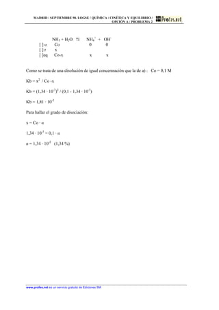 MADRID / SEPTIEMBRE 98. LOGSE / QUÍMICA / CINÉTICA Y EQUILIBRIO /
OPCIÓN A / PROBLEMA 2
www.profes.net es un servicio gratuito de Ediciones SM
NH3 + H2O D NH4
+
+ OH-
[ ] o Co 0 0
[ ] r x
[ ]eq Co-x x x
Como se trata de una disolución de igual concentración que la de a) : Co = 0,1 M
Kb = x2
/ Co -x
Kb = (1,34 · 10-3
)2
/ (0,1 - 1,34 · 10-3
)
Kb = 1,81 · 10-5
Para hallar el grado de disociación:
x = Co · a
1,34 · 10-3
= 0,1 · a
a = 1,34 · 10-2
(1,34 %)
 