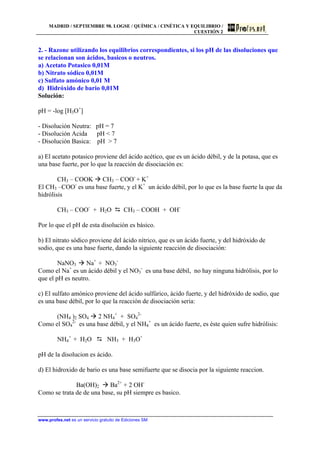MADRID / SEPTIEMBRE 98. LOGSE / QUÍMICA / CINÉTICA Y EQUILIBRIO /
CUESTIÓN 2
www.profes.net es un servicio gratuito de Ediciones SM
2. - Razone utilizando los equilibrios correspondientes, si los pH de las disoluciones que
se relacionan son ácidos, basicos o neutros.
a) Acetato Potasico 0,01M
b) Nitrato sódico 0,01M
c) Sulfato amónico 0,01 M
d) Hidróxido de bario 0,01M
Solución:
pH = -log [H3O+
]
- Disolución Neutra: pH = 7
- Disolución Acida pH < 7
- Disolución Basica: pH > 7
a) El acetato potasico proviene del ácido acético, que es un ácido débil, y de la potasa, que es
una base fuerte, por lo que la reacción de disociación es:
CH3 – COOK à CH3 – COO-
+ K+
El CH3 –COO-
es una base fuerte, y el K+
un ácido débil, por lo que es la base fuerte la que da
hidrólisis
CH3 – COO-
+ H2O D CH3 – COOH + OH-
Por lo que el pH de esta disolución es básico.
b) El nitrato sódico proviene del ácido nítrico, que es un ácido fuerte, y del hidróxido de
sodio, que es una base fuerte, dando la siguiente reacción de disociación:
NaNO3 à Na+
+ NO3
-
Como el Na+
es un ácido débil y el NO3
-
es una base débil, no hay ninguna hidrólisis, por lo
que el pH es neutro.
c) El sulfato amónico proviene del ácido sulfúrico, ácido fuerte, y del hidróxido de sodio, que
es una base débil, por lo que la reacción de disociación seria:
(NH4 )2 SO4 à 2 NH4
+
+ SO4
2-
Como el SO4
2-
es una base débil, y el NH4
+
es un ácido fuerte, es éste quien sufre hidrólisis:
NH4
+
+ H2O D NH3 + H3O+
pH de la disolucion es ácido.
d) El hidroxido de bario es una base semifuerte que se disocia por la siguiente reaccion.
Ba(OH)2 à Ba2+
+ 2 OH-
Como se trata de de una base, su pH siempre es basico.
 
