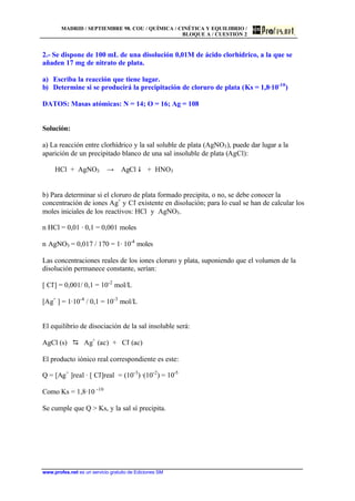 MADRID / SEPTIEMBRE 98. COU / QUÍMICA / CINÉTICA Y EQUILIBRIO /
BLOQUE A / CUESTIÓN 2
www.profes.net es un servicio gratuito de Ediciones SM
2.- Se dispone de 100 mL de una disolución 0,01M de ácido clorhídrico, a la que se
añaden 17 mg de nitrato de plata.
a) Escriba la reacción que tiene lugar.
b) Determine si se producirá la precipitación de cloruro de plata (Ks = 1,8·10-10
)
DATOS: Masas atómicas: N = 14; O = 16; Ag = 108
Solución:
a) La reacción entre clorhídrico y la sal soluble de plata (AgNO3), puede dar lugar a la
aparición de un precipitado blanco de una sal insoluble de plata (AgCl):
HCl + AgNO3 t AgCl $ + HNO3
b) Para determinar si el cloruro de plata formado precipita, o no, se debe conocer la
concentración de iones Ag+
y Cl-
existente en disolución; para lo cual se han de calcular los
moles iniciales de los reactivos: HCl y AgNO3.
n HCl = 0,01 · 0,1 = 0,001 moles
n AgNO3 = 0,017 / 170 = 1· 10-4
moles
Las concentraciones reales de los iones cloruro y plata, suponiendo que el volumen de la
disolución permanece constante, serían:
[ Cl-
] = 0,001/ 0,1 = 10-2
mol/L
[Ag+
] = 1·10-4
/ 0,1 = 10-3
mol/L
El equilibrio de disociación de la sal insoluble será:
AgCl (s) D Ag+
(ac) + Cl-
(ac)
El producto iónico real correspondiente es este:
Q = [Ag+
]real · [ Cl-
]real = (10-3
) ·(10-2
) = 10-5
Como Ks = 1,8·10 -10
Se cumple que Q > Ks, y la sal sí precipita.
 