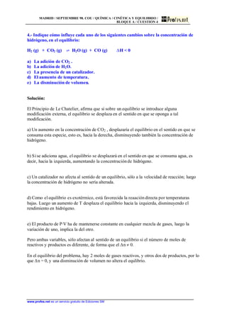 MADRID / SEPTIEMBRE 98. COU / QUÍMICA / CINÉTICA Y EQUILIBRIO /
BLOQUE A / CUESTIÓN 4
www.profes.net es un servicio gratuito de Ediciones SM
4.- Indique cómo influye cada uno de los siguientes cambios sobre la concentración de
hidrógeno, en el equilibrio:
H2 (g) + CO2 (g) ‡ H2O (g) + CO (g) DH < 0
a) La adición de CO2 .
b) La adición de H2O.
c) La presencia de un catalizador.
d) El aumento de temperatura.
e) La disminución de volumen.
Solución:
El Principio de Le Chatelier, afirma que si sobre un equilibrio se introduce alguna
modificación externa, el equilibrio se desplaza en el sentido en que se oponga a tal
modificación.
a) Un aumento en la concentración de CO2 , desplazaría el equilibrio en el sentido en que se
consuma esta especie, esto es, hacia la derecha, disminuyendo también la concentración de
hidrógeno.
b) Sise adiciona agua, el equilibrio se desplazará en el sentido en que se consuma agua, es
decir, hacia la izquierda, aumentando la concentraciónde hidrógeno.
c) Un catalizador no afecta al sentido de un equilibrio, sólo a la velocidad de reacción; luego
la concentración de hidrógeno no sería alterada.
d) Como el equilibrio es exotérmico, está favorecida la reaacióndirecta por temperaturas
bajas. Luego un aumento de T desplaza el equilibrio hacia la izquierda, disminuyendo el
rendimiento en hidrógeno.
e) El producto de P·V ha de mantenerse constante en cualquier mezcla de gases, luego la
variación de uno, implica la del otro.
Pero ambas variables, sólo afectan al sentido de un equilibrio si el número de moles de
reactivos y productos es diferente, de forma que el Dn g 0.
En el equilibrio del problema, hay 2 moles de gases reactivos, y otros dos de productos, por lo
que Dn = 0, y una disminución de volumen no altera el equlibrio.
 
