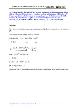 MADRID / SEPTIEMBRE 99. LOGSE / QUÍMICA / CINÉTICA Y EQUILIBRIO /
PROBLEMA nº 2
www.profes.net es un servicio gratuito de Ediciones SM
2.- El ácido benzoico (C6H5-COOH) es un buen conservante de alimentos ya que inhibe
el desarrollo microbiano, siempre y cuando el medio creado posea un pH inferior a 5.
Deduzca, mediante cálculos numéricos apropiados, si una disolución acuosa de ácido
benzoico de concentración 6,1 g⋅1-1
, es adecuada como líquido conservante.
Datos: Ka (C6H5-COOH) = 6,5⋅10-5
. Masas atómicas; C = 12,0; H = 1,0; O=16,0.
Solución:
Para saber si la disolución acuosa es adecuada como líquido conservante hemos de calcular su
pH.
El ácido benzoico se disocia según la reacción:
C6H5-COOH + H2O ⇔ C6H5-COO-
+ H3O+
C0 (1-α) c0α c0α
[ ][ ]
[ ] ( )α
αα
−
=
−
−
=
+−
1
..
0
00
56
356
c
cc
COOHHC
OHCOOHC
Ka
c0α2
= 6,5⋅10-5
c0 = 0,05 M
α = 0,036
[H3O+
] = c0⋅α = 0,0018 (0,18%)
pH = - log [H3O+
] = 2,74
Puesto que pH < 5, la disolución de ácido benzoico será adecuada como líquido conservante.
 