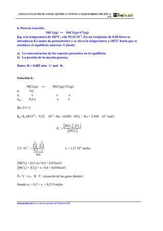 ANDALUCÍA/JUNIO 98. LOGSE/ QUÍMICA/ CINÉTICA YEQUILIBRIO/ OPCIÓN A/
Nº6
www.profes.net es un servicio gratuito de Ediciones SM
6.-Para la reacción:
SbCl5(g) SbCl3(g)+Cl2(g)
Kp, a la temperatura de 182ºC, vale 93,32.10-2
. En un recipiente de 0,40 litros se
introducen 0,2 moles de pentacloruro y se eleva la temperatura a 182ºC hasta que se
establece el equilibrio anterior. Calcule:
a) La concentración de las especies presentes en el equilibrio.
b) La presión de la mezcla gaseosa.
Datos: R = 0,082 atm · l / mol · K
Solución 6:
SbCl5(g) ↔ SbCl3(g)+Cl2(g)
ni 0,2
nr x x x
neq. 0,2-x x x
∆n=2-1=1
Kp=Kc(RT)∆ n
; 9,32 ⋅ 10-2
= Kc · (0,082 · 455) ; Kc = 2,498 ⋅ 10-3
mol/l
Kc =
SbCl3[ ]⋅ Cl2[ ]
SbCl5[ ]
2,5 ⋅10
−3
=
x
0,4
⋅
x
0,4
0,2 − x
0,4
x = 1,37.10-2
moles
[SbCl5] = (0,2-x) / 0,4 = 0,47mol/l
[SbCl3] = [Cl2] = x / 0,4 = 0,034mol/l
PT ·V = n T · R · T (ecuación de los gases ideales)
Siendo nT = 0,2 + x = 0,213 moles
 