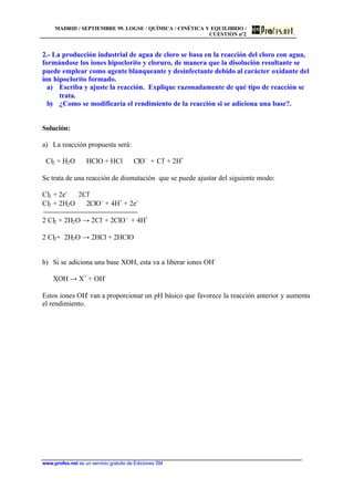 MADRID / SEPTIEMBRE 99. LOGSE / QUÍMICA / CINÉTICA Y EQUILIBRIO /
CUESTIÓN nº2
www.profes.net es un servicio gratuito de Ediciones SM
2.- La producción industrial de agua de cloro se basa en la reacción del cloro con agua,
formándose los iones hipoclorito y cloruro, de manera que la disolución resultante se
puede emplear como agente blanqueante y desinfectante debido al carácter oxidante del
ion hipoclorito formado.
a) Escriba y ajuste la reacción. Explique razonadamente de qué tipo de reacción se
trata.
b) ¿Como se modificaría el rendimiento de la reacción si se adiciona una base?.
Solución:
a) La reacción propuesta será:
Cl2 + H2O ⇔ HClO + HCl ⇔ ClO-
+ Cl-
+ 2H+
Se trata de una reacción de dismutación que se puede ajustar del siguiente modo:
Cl2 + 2e-
⇔ 2Cl-
Cl2 + 2H2O ⇔ 2ClO-
+ 4H+
+ 2e-
2 Cl2 + 2H2O → 2Cl-
+ 2ClO-
+ 4H+
2 Cl2+ 2H2O → 2HCl + 2HClO
b) Si se adiciona una base XOH, esta va a liberar iones OH-
XOH → X+
+ OH-
Estos iones OH-
van a proporcionar un pH básico que favorece la reacción anterior y aumenta
el rendimiento.
 