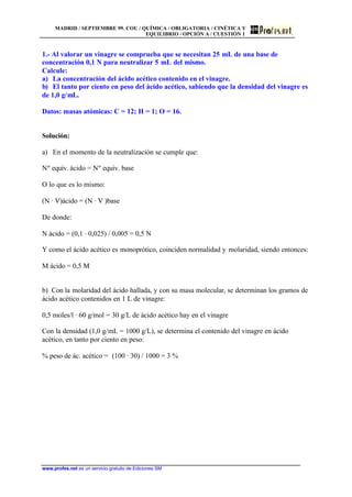 MADRID / SEPTIEMBRE 99. COU / QUÍMICA / OBLIGATORIA / CINÉTICA Y
EQUILIBRIO / OPCIÓN A / CUESTIÓN 1
www.profes.net es un servicio gratuito de Ediciones SM
1.- Al valorar un vinagre se comprueba que se necesitan 25 mL de una base de
concentración 0,1 N para neutralizar 5 mL del mismo.
Calcule:
a) La concentración del ácido acético contenido en el vinagre.
b) El tanto por ciento en peso del ácido acético, sabiendo que la densidad del vinagre es
de 1,0 g/mL.
Datos: masas atómicas: C = 12; H = 1; O = 16.
Solución:
a) En el momento de la neutralización se cumple que:
Nº equiv. ácido = Nº equiv. base
O lo que es lo mismo:
(N · V)ácido = (N · V )base
De donde:
N ácido = (0,1 · 0,025) / 0,005 = 0,5 N
Y como el ácido acético es monoprótico, coinciden normalidad y molaridad, siendo entonces:
M ácido = 0,5 M
b) Con la molaridad del ácido hallada, y con su masa molecular, se determinan los gramos de
ácido acético contenidos en 1 L de vinagre:
0,5 moles/l · 60 g/mol = 30 g/L de ácido acético hay en el vinagre
Con la densidad (1,0 g/mL = 1000 g/L), se determina el contenido del vinagre en ácido
acético, en tanto por ciento en peso:
% peso de ác. acético = (100 · 30) / 1000 = 3 %
 