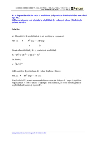 MADRID / SEPTIEMBRE 99. COU / QUÍMICA / OBLIGATORIA / CINÉTICA Y
EQUILIBRIO / OPCIÓN A / CUESTIÓN 4
www.profes.net es un servicio gratuito de Ediciones SM
4.- a) Exprese la relación entre la solubilidad y el producto de solubilidad de una sal del
tipo AB2.
b) Razone cómo se verá afectada la solubilidad del yoduro de plomo (II) al añadir
yoduro potásico.
Solución:
a) El equilibrio de solubilidad de la sal insoluble se expresa así:
AB2 (s) λ A2+
(aq) + 2 B-
(aq)
s 2 s
Siendo s la solubilidad y Ks el producto de solubilidad.
Ks = [A2+
] · [B-
]2
= s · (2 s)2
= 4 s3
De donde.:
s = (Ks / 4)1/3
b) El equilibrio de solubilidad del yoduro de plomo (II) será:
PbI2 (s) λ Pb2+
(aq) + 2 I-
(aq)
Si se le añade KI , se está aumentando la concentración de iones I-
, luego el equilibrio
responderá en el sentido en que se oponga a esta alteración, es decir, disminuyendo la
solubilidad del yoduro de plomo (II).
 