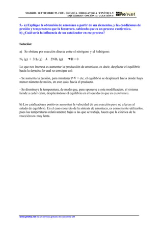 MADRID / SEPTIEMBRE 99. COU / QUÍMICA / OBLIGATORIA / CINÉTICA Y
EQUILIBRIO / OPCIÓN A / CUESTIÓN 5
www.profes.net es un servicio gratuito de Ediciones SM
5.- a) Explique la obtención de amoníaco a partir de sus elementos, y las condiciones de
presión y temperatura que la favorecen, sabiendo que es un proceso exotérmico.
b) ¿Cuál sería la influencia de un catalizador en ese proceso?
Solución:
a) Se obtiene por reacción directa entre el nitrógeno y el hidrógeno:
N2 (g) + 3H2 (g) λ 2NH3 (g) DH < 0
Lo que nos interesa es aumentar la producción de amoníaco, es decir, desplazar el equilibrio
hacia la derecha, lo cual se consigue así:
- Se aumenta la presión, para mantener P·V = cte, el equilibrio se desplazará hacia donde haya
menor número de moles, en este caso, hacia el producto.
- Se disminuye la temperatura, de modo que, para oponerse a esta modificación, el sistema
tiende a ceder calor, desplazándose el equilibrio en el sentido en que es exotérmico.
b) Los catalizadores positivos aumentan la velocidad de una reacción pero no afectan al
estado de equilibrio. En el caso concreto de la síntesis de amoníaco, es conveniente utilizarlos,
pues las temperaturas relativamente bajas a las que se trabaja, hacen que la cinética de la
reacciónsea muy lenta.
 