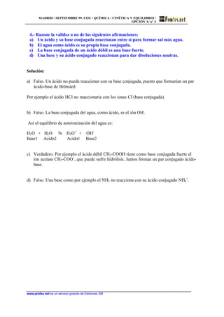 MADRID / SEPTIEMBRE 99. COU / QUÍMICA / CINÉTICA Y EQUILIBRIO /
OPCIÓN A/ nº 4
www.profes.net es un servicio gratuito de Ediciones SM
4.- Razone la validez o no de las siguientes afirmaciones:
a) Un ácido y su base conjugada reaccionan entre sí para formar sal más agua.
b) El agua como ácido es su propia base conjugada.
c) La base conjugada de un ácido débil es una base fuerte.
d) Una base y su ácido conjugado reaccionan para dar disoluciones neutras.
Solución:
a) Falso. Un ácido no puede reaccionar con su base conjugada, puesto que formarían un par
ácido-base de Brönsted.
Por ejemplo el ácido HCl no reaccionaría con los iones Cl-
(base conjugada).
b) Falso. La base conjugada del agua, como ácido, es el ión OH-
.
Así el equilibrio de autoionización del agua es:
H2O + H2O D H3O+
+ OH-
Base1 Acido2 Acido1 Base2
c) Verdadero. Por ejemplo el ácido débil CH3-COOH tiene como base conjugada fuerte el
ión acetato CH3-COO-
, que puede sufrir hidrólisis. Juntos forman un par conjugado ácido-
base.
d) Falso. Una base como por ejemplo el NH3 no reacciona con su ácido conjugado NH4
+
.
 