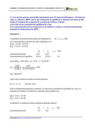MADRID / JUNIO98.LOGSE/ QUÍMICA / CINÉTICA Y EQUILIBRIO / OPCIÓN A / Nº
4
www.profes.net es un servicio gratuito de Ediciones SM
4.- Una mezcla gaseosa constituida inicialmente por 3,5 moles de hidrógeno y 2,5 moles de
yodo, se calienta a 400ºC con lo que al alcanzar el equilibrio se obtienen 4,5 moles de HI,
siendo el volumen del recipiente de reacción de 10 litros. Calcule:
a) El valor de las constantes de equilibrio Kc y Kp.
b) La concentración de los compuestos si el volumen se reduce a la mitad manteniendo
constante la temperatura de 400ºC.
Solución 4:
El equilibrio de formación del yoduro de hidrógeno es: H2 + I2 <--> 2HI
Las concentraciones iniciales de yodo e hidrógeno son:
[H2]0= 3,5/10 = 0,35 M
[I2]0 = 2,5/10 = 0,25 M
H2 + I2 <--> 2HI
concentración inicial: 0,35 0,25
concentración en el equilibrio: 0,35-x 0,25-x 2x
como [HI]eq= 0,45 mol/l 2x = 0,45 x = 0,225 M
Kc =
HI[ ]2
H2[ ] I2[ ]
=
0,452
0,125( )⋅ 0,025( )
= 64,8
n
)RT(KcKp ∆
=
como sólo se tienen en cuenta los moles gaseosos:
∆ = 2 − 2 = 0 Kp=Kc=64,8
b) Si la temperatura permanece constante, el valor de las constantes de equilibrio no varía. Al
reducirse el volumen a la mitad, las concentraciones iniciales son:
[H2]= 3,5/5 = 0,7 M
[I2] = 2,5/5 = 0,5 M
el equilibrio se estudia de manera análoga al apartado anterior:
H2 + I2 <--> 2HI
concentración inicial: 0,7 0,5
 