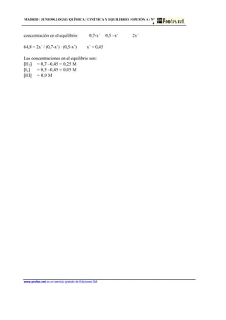 MADRID / JUNIO98.LOGSE/ QUÍMICA / CINÉTICA Y EQUILIBRIO / OPCIÓN A / Nº
4
www.profes.net es un servicio gratuito de Ediciones SM
concentración en el equilibrio: 0,7-x´ 0,5 –x´ 2x´
64,8 = 2x´ / (0,7-x´) · (0,5-x´) x´ = 0,45
Las concentraciones en el equilibrio son:
[H2] = 0,7 –0,45 = 0,25 M
[I2] = 0,5 –0,45 = 0,05 M
[HI] = 0,9 M
 