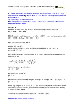 MADRID / JUNIO98.LOGSE/ QUÍMICA / CINÉTICA Y EQUILIBRIO / OPCIÓN A / Nº
5
www.profes.net es un servicio gratuito de Ediciones SM
5.- En un laboratorio se tienen dos matraces, uno conteniendo 15ml de HCl cuya
concentración es 0,05 M y el otro 15 ml de ácido etanoico (acético) de concentración
también 0,05 M.
a)Calcule el pH de cada una de ellas.
b) ¿Qué cantidad de agua se debe añadir a la más ácida para que el pH de las dos
disoluciones sea el mismo?.
Solución 5:
El HCl es un ácido fuerte, por lo que se le considera completamente disociado.
HCl + H2O <--> Cl-
+ H3O+
El ácido etanoico es débil, como se ve en su Ka = 1,8·10-5
, y estará parcialmente disociado:
CH3—COOH + H2O <--> CH3—COO-
+ H3O+
El pH se define como –log[H3O+
].
Calculo el pH del HCl.
Como es un ácido fuerte, y según su reacción de disociación: [H3O+
]= 0,05 M
pH=-log[H3O+
] = 1,3
Para el CH3—COOH el tratamiento es el de un equilibrio y sustituyendo los valores en la
expresión de Ka :
]O[HC
]O[H
COOH]-[CH
]O][HCOO-[CH
Ka
30
2
3
3
3
-
3
+
++
−
==
Se hace la siguiente aproximación:
C0 ≈ C0 − H3 0
+
[ ]
De donde [H3O+
] = 10-3
M
pH =3,0
b) Para que la disolución de HCl tenga el mismo pH, es decir pH = 3,0 [H3O+
]=10-3
M
[HCl] = 10-3
M
Luego hay que pasar de un ácido 0,05 M a otro más diluido 0,001 M, es decir diluir el HCl
concentrado 50 veces. Por tanto el volumen final será 50 veces el volumen inicial (15 mL)
V final = 50 · 15 = 750 mL
Suponiendo que los volúmenes son aditivos: 750 – 15 = 735 mL
 
