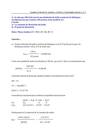 MADRID / JUNIO 98.COU / QUIMICA / CINÉTICA Y EQUILIBRIO/ OPCION A / Nº 2
2.- Se sabe que 100 ml de una de una disolución de ácido oxoclorato de hidrógeno
(ác.hipocloroso) que contiene 1,05 gramos, tiene un pH de 4,1.
Calcule:
a) La constante de disociación del ácido.
b) El grado de disociación.
Datos: Masas atomicas Cl = 35,5 ; O = 16 ; H = 1
Solución :
a) El peso molecular del ácido oxoclorato de hidrogeno es de 52,5 g/mol, por lo que si la
disolución contiene 1,05 g el nº de moles será:
1,05 g
nHClO = = 0,0200 mol.
52,5 g/mol
Como esta cantidad de moles esta disuelta en 100 mL, que son 0,1 litros, la concentración será:
0,02 mol
[HClO] = = 0,200 M
0,1 L
Conocido el pH de la disolución, podemos hallar la concentración de iones H3O+
:
pH = 4,1
4,1 = - log [H3O+
]
[H3O+
] = 7,9·10-5
M
Conocidas las concentraciones escribimos el equilibrio de disociación:
HClO + H2O D ClO-
+ H3O+
Co 0,2 0 0
Ceq (0,2-7,9·10-5
) 7,9·10-5
7,9·10-5
Sustituyendo en la expresión de la constante de acidez:
[ClO-
]· [H3O+
] (7,9·10-5
)2
Ka = =
[HClO] 0,2 - 7,9·10-5
 