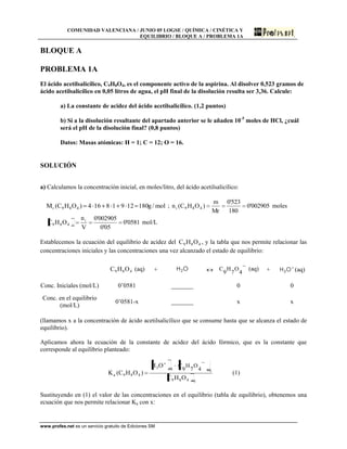 COMUNIDAD VALENCIANA / JUNIO 05 LOGSE / QUÍMICA / CINÉTICA Y
EQUILIBRIO / BLOQUE A / PROBLEMA 1A
www.profes.net es un servicio gratuito de Ediciones SM
BLOQUE A
PROBLEMA 1A
El ácido acetilsalicílico, C9H8O4, es el componente activo de la aspirina. Al disolver 0,523 gramos de
ácido acetilsalicílico en 0,05 litros de agua, el pH final de la disolución resulta ser 3,36. Calcule:
a) La constante de acidez del ácido acetilsalicílico. (1,2 puntos)
b) Si a la disolución resultante del apartado anterior se le añaden 10-5
moles de HCl, ¿cuál
será el pH de la disolución final? (0,8 puntos)
Datos: Masas atómicas: H = 1; C = 12; O = 16.
SOLUCIÓN
a) Calculamos la concentración inicial, en moles/litro, del ácido acetilsalicílico:
mol/g18012918164)OHC(M 489r ; 002905'0
180
523'0
Mr
m
)OHC(n 489i moles
0581'0
05'0
002905'0
V
n
OHC i
i489 mol/L
Establecemos la ecuación del equilibrio de acidez del 489 OHC , y la tabla que nos permite relacionar las
concentraciones iniciales y las concentraciones una vez alcanzado el estado de equilibrio:
489 OHC (aq) + OH2 4
O
7
H
9
C (aq) + OH3 (aq)
Conc. Iniciales (mol/L) 0’0581 _______ 0 0
Conc. en el equilibrio
(mol/L)
0’0581-x _______ x x
(llamamos x a la concentración de ácido acetilsalicílico que se consume hasta que se alcanza el estado de
equilibrio).
Aplicamos ahora la ecuación de la constante de acidez del ácido fórmico, que es la constante que
corresponde al equilibrio planteado:
eq489
eqeq3
489a
OHC
OH
)OHC(K
4
O
7
H
9
C
(1)
Sustituyendo en (1) el valor de las concentraciones en el equilibrio (tabla de equilibrio), obtenemos una
ecuación que nos permite relacionar Ka con x:
 