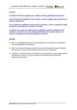 CASTELLÓN / SEPTIEMBRE 00. COU / QUÍMICA / CINÉTICA Y EQUILIBRIO /
CUESTIÓN 4
www.profes.net es un servicio gratuito de Ediciones SM
Cuestión
4.- Indicar si las frases siguientes son verdaderas o falsas, justificando la respuesta:
a) Si la constante de equilibrio de una reacción es elevada, significa que los productos se
obtienen rápidamente.
b) La constante de equilibrio de una reacción es constante, es decir, no depende de nada,
excepto de la naturaleza de la reacción en cuestión.
c) Cuando una reacción reversible alcanza el equilibrio, aunque la cantidad total de
productos y de reactivos no varía, siguen produciéndose las reacciones directa ( de
reactivos a productos) e inversa (de productos a reactivos).
Solución:
a) Falsa. La velocidad de reacción no está relacionada con la constante de un equilibrio ni
con otras magnitudes termodinámicas.
b) Falsa. La constante de cualquier equilibrio varía con la temperatura, aunque no depende
de la presión, el volumen o las concentraciones de reactivos y productos.
c) Verdadera. El equilibrio químico es dinámico, lo que significa que se pasa continuamente
de productos a reactivos, y viceversa, aunque las concentraciones de todos ellos
permanezcan invariables.
 
