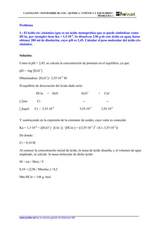 CASTELLÓN / SEPTIEMBRE 00. COU / QUÍMICA / CINÉTICA Y EQUILIBRIO /
PROBLEMA 1
www.profes.net es un servicio gratuito de Ediciones SM
Problema
1.- El ácido cis- cinámico (que es un ácido monoprótico que se puede simbolizar como
HCin, por ejemplo) tiene Ka = 1,3·10-4
. Se disuelven 2,96 g de este ácido en agua, hasta
obtener 200 ml de disolución, cuyo pH es 2,45. Calcular el peso molecular del ácido cis-
cinámico.
Solución:
Como el pH = 2,45, se calcula la concentración de protones en el equilibrio, ya que:
pH = -log [H3O+
]
Obteniendose: [H3O+
]= 3,55·10-3
M
El equlibrio de disociación del ácido dado sería:
HCin + H2O H3O+
+ Cin-
[ ]inic. Ci -- --
[ ]equil. Ci - 3,55·10-3
3,55·10-3
3,55·10-3
Y sustituyendo en la expresión de la constante de acidez, cuyo valor es conocido:
Ka = 1,3·10-4
= ([H3O+
] · [Cin-
]) / [HCin ] = ((3,55·10-3
)2
/ (Ci -3,55·10-3
))
De donde:
Ci = 0,10 M
Al conocer la concentración inicial de ácido, la masa de ácido disuelta, y el volumen de agua
empleado, se calcula la masa molecular de dicho ácido:
M = (m / Mm) / V
0,10 = (2,96 / Mmolec.) / 0,2
Mm HCin = 148 g /mol
 